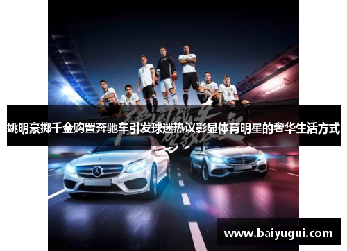 姚明豪掷千金购置奔驰车引发球迷热议彰显体育明星的奢华生活方式
