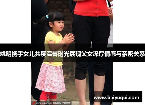 姚明携手女儿共度温馨时光展现父女深厚情感与亲密关系