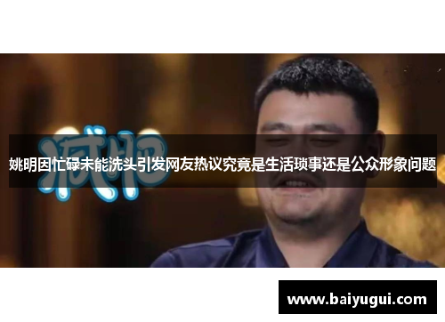 姚明因忙碌未能洗头引发网友热议究竟是生活琐事还是公众形象问题