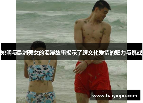 姚明与欧洲美女的浪漫故事揭示了跨文化爱情的魅力与挑战