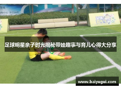 足球明星亲子时光揭秘带娃趣事与育儿心得大分享
